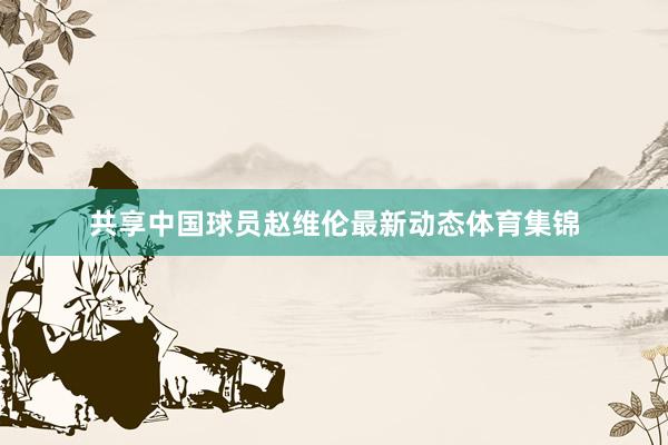 共享中国球员赵维伦最新动态体育集锦